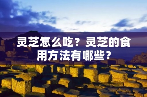 灵芝怎么吃?灵芝的食用方法有哪些? 灵芝怎么吃?灵芝的食用方法有哪些?