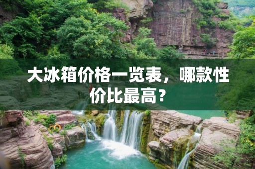 大冰箱价格一览表,哪款性价比最高? 大冰箱价格一览表,哪款性价比最高?