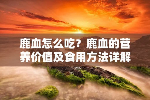 鹿血怎么吃?鹿血的营养价值及食用方法详解 鹿血怎么吃?鹿血的营养价值及食用方法详解
