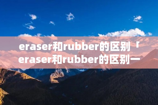 eraser和rubber的区别「eraser和rubber的区别一个意思吗」