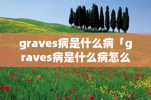 graves病是什么病「graves病是什么病怎么读」 graves病是什么病「graves病是什么病怎么读」