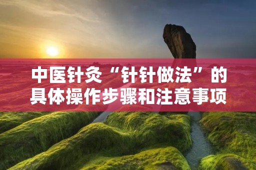 中医针灸“针针做法”的具体操作步骤和注意事项 中医针灸“针针做法”的具体操作步骤和注意事项