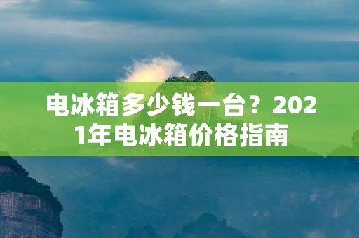 电冰箱多少钱一台?2021年电冰箱价格指南