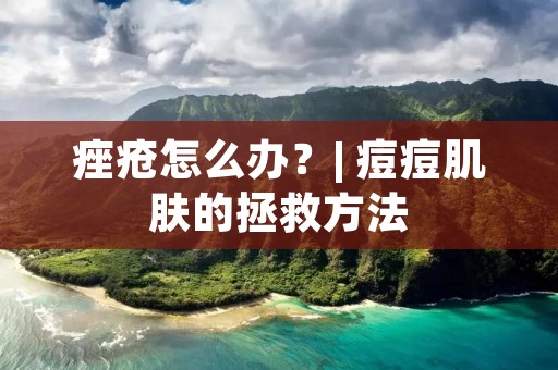 痤疮怎么办？| 痘痘肌肤的拯救方法