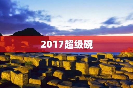 2017超级碗:历史上最激烈的一场决战 2017超级碗:历史上最激烈的一场决战