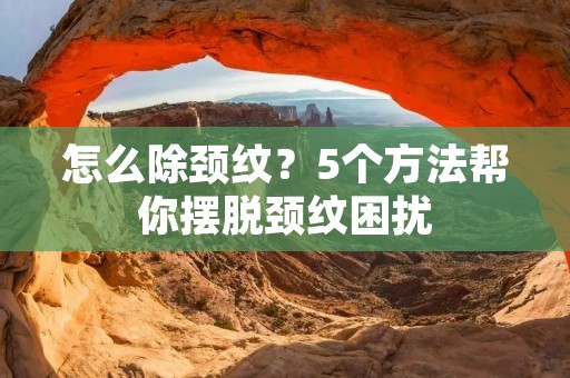 怎么除颈纹？5个方法帮你摆脱颈纹困扰