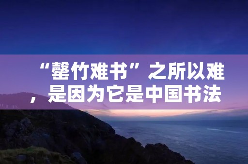 “罄竹难书”之所以难,是因为它是中国书法的极致 “罄竹难书”之所以难,是因为它是中国书法的极致