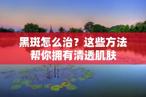 黑斑怎么治？这些方法帮你拥有清透肌肤