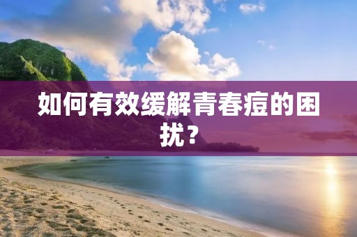如何有效缓解青春痘的困扰? 如何有效缓解青春痘的困扰?