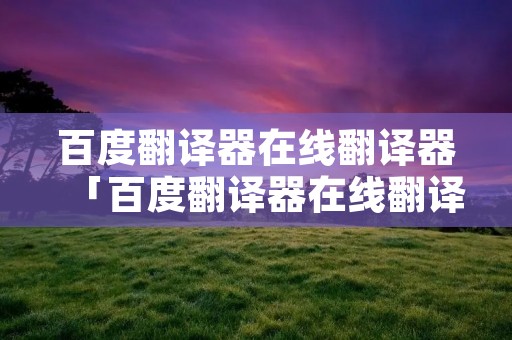 百度翻译器在线翻译器「百度翻译器在线翻译网页」