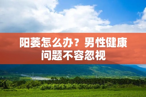 阳萎怎么办?男性健康问题不容忽视 阳萎怎么办?男性健康问题不容忽视