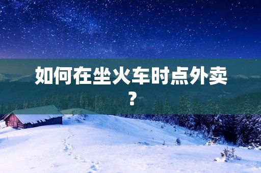 如何在坐火车时点外卖? 如何在坐火车时点外卖?