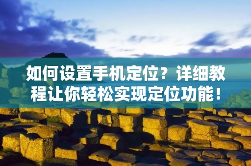 如何设置手机定位?详细教程让你轻松实现定位功能! 如何设置手机定位?详细教程让你轻松实现定位功能!