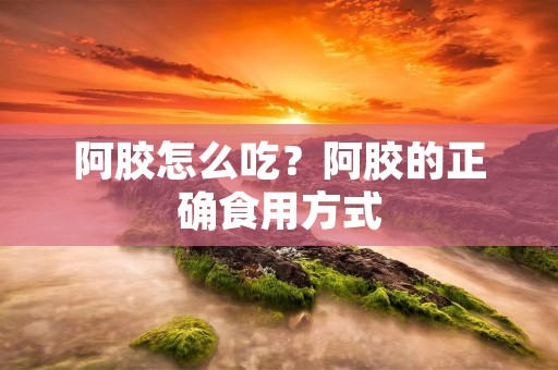 阿胶怎么吃?阿胶的正确食用方式 阿胶怎么吃?阿胶的正确食用方式