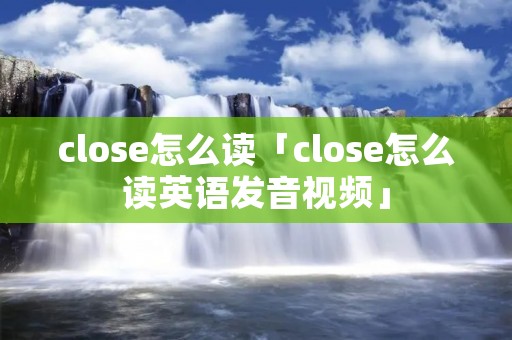 close怎么读「close怎么读英语发音视频」 close怎么读「close怎么读英语发音视频」