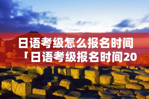 日语考级怎么报名时间「日语考级报名时间2021年7月」