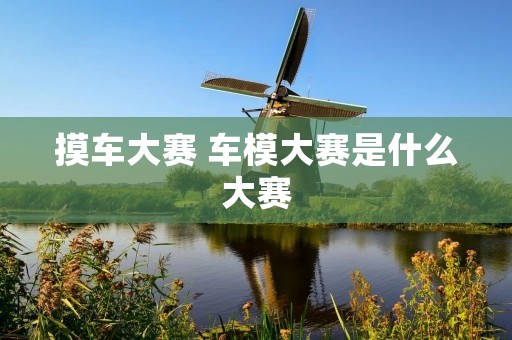 摸车大赛 车模大赛是什么大赛