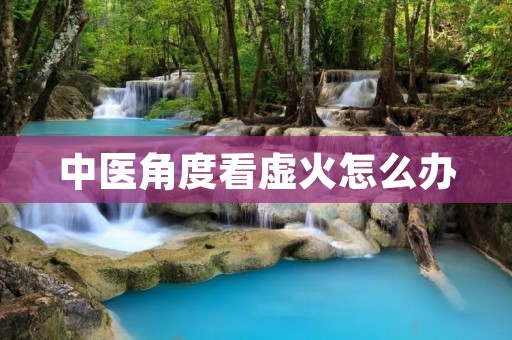 中医角度看虚火怎么办 中医角度看虚火怎么办