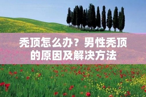 秃顶怎么办？男性秃顶的原因及解决方法