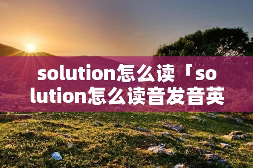 solution怎么读「solution怎么读音发音英语」 solution怎么读「solution怎么读音发音英语」