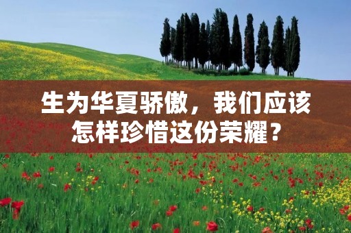生为华夏骄傲,我们应该怎样珍惜这份荣耀?