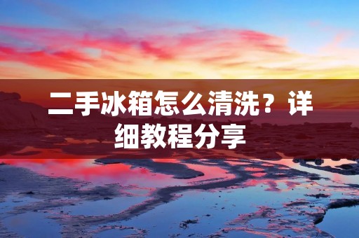 二手冰箱怎么清洗?详细教程分享 二手冰箱怎么清洗?详细教程分享