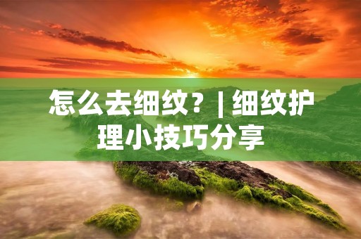 怎么去细纹？| 细纹护理小技巧分享
