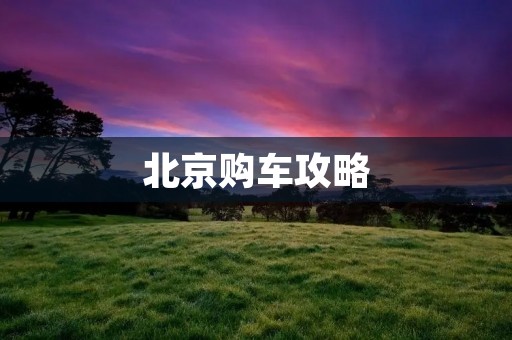北京购车攻略:如何在首都买到心仪的座驾 北京购车攻略:如何在首都买到心仪的座驾