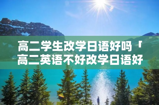高二学生改学日语好吗「高二英语不好改学日语好吗」 高二学生改学日语好吗「高二英语不好改学日语好吗」