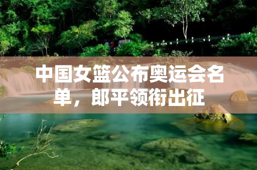 中国女篮公布奥运会名单,郎平领衔出征