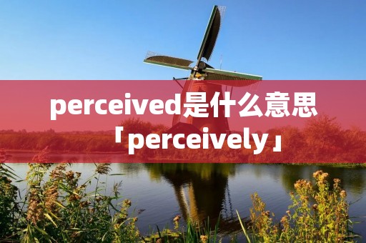 perceived是什么意思「perceively」