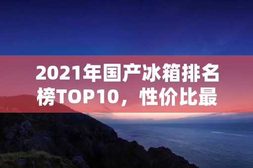 2021年国产冰箱排名榜TOP10，性价比最高的冰箱品牌推荐