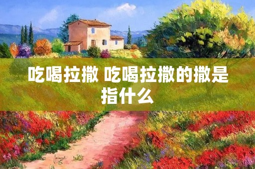 吃喝拉撒 吃喝拉撒的撒是指什么 吃喝拉撒 吃喝拉撒的撒是指什么