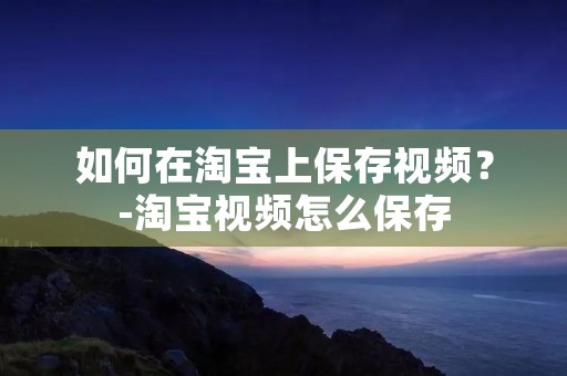 如何在淘宝上保存视频？-淘宝视频怎么保存