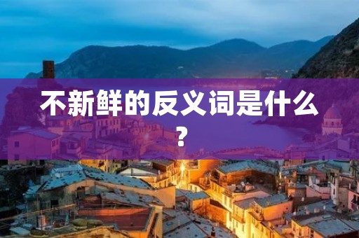 不新鲜的反义词是什么? 不新鲜的反义词是什么?