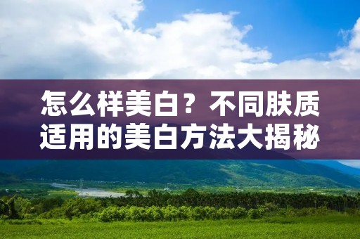 怎么样美白?不同肤质适用的美白方法大揭秘 怎么样美白?不同肤质适用的美白方法大揭秘