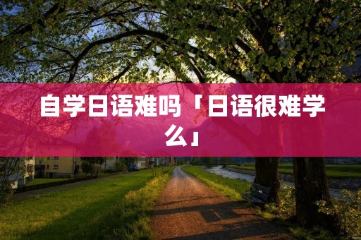 自学日语难吗「日语很难学么」 自学日语难吗「日语很难学么」
