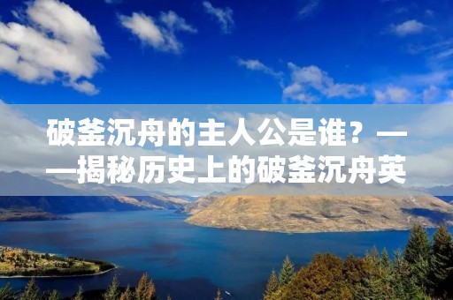 破釜沉舟的主人公是谁?——揭秘历史上的破釜沉舟英雄