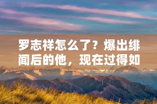 罗志祥怎么了?爆出绯闻后的他,现在过得如何?
