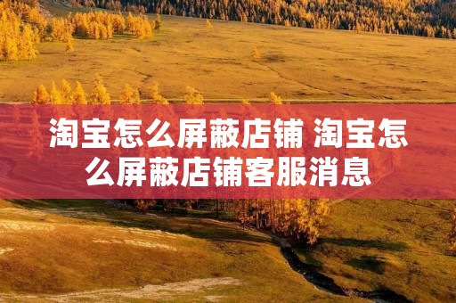 淘宝怎么屏蔽店铺 淘宝怎么屏蔽店铺客服消息