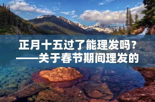 正月十五过了能理发吗?——关于春节期间理发的注意事项