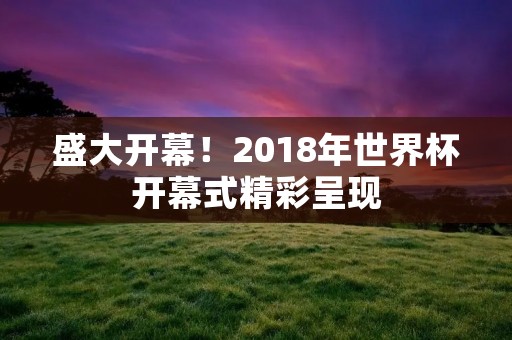 盛大开幕!2018年世界杯开幕式精彩呈现 盛大开幕!2018年世界杯开幕式精彩呈现
