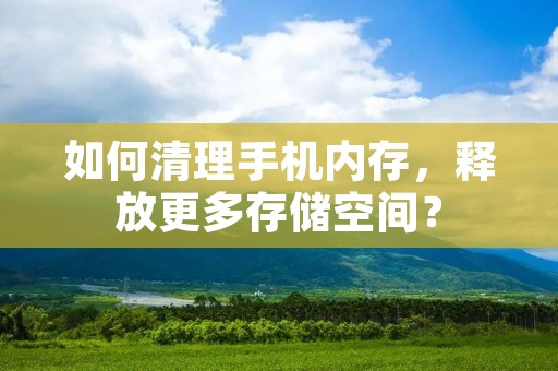 如何清理手机内存，释放更多存储空间？