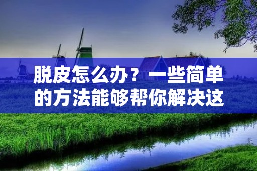 脱皮怎么办?一些简单的方法能够帮你解决这个问题 脱皮怎么办?一些简单的方法能够帮你解决这个问题