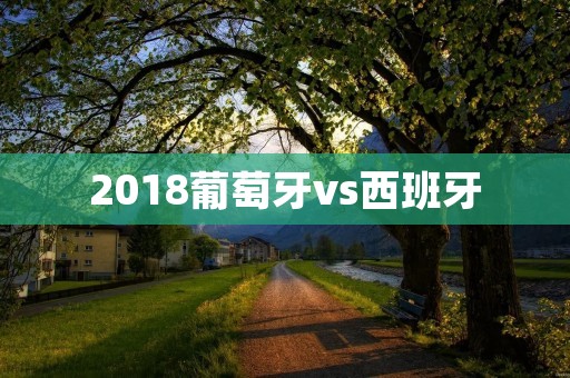 2018葡萄牙vs西班牙:世界杯小组赛惊心对决 2018葡萄牙vs西班牙:世界杯小组赛惊心对决
