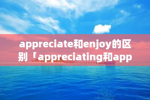 appreciate和enjoy的区别「appreciating和appreciation区别」