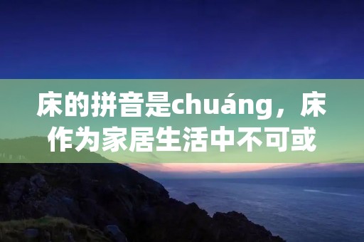床的拼音是chuáng,床作为家居生活中不可或缺的一部分,我们经常躺在床上休息、睡觉。床的种类也是多种多样,有单人床、双人床、儿童床、沙发床等等。床的设计不仅要考虑美观性,更要考虑人体工学和舒适性。下面将从床的材质、床的种类、床的尺寸、床的选购等方面进行详细介绍。 床的拼音是chuáng,床作为家居生活中不可或缺的一部分,我们经常躺在床上休息、睡觉。床的种类也是多种多样,有单人床、双人床、儿童床、沙发床等等。床的设计不仅要考虑美观性,更要考虑人体工学和舒适性。下面将从床的材质、床的种类、床的尺寸、床的选购等方面进行详细介绍。