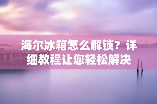 海尔冰箱怎么解锁?详细教程让您轻松解决 海尔冰箱怎么解锁?详细教程让您轻松解决