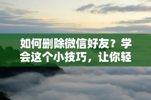 如何删除微信好友？学会这个小技巧，让你轻松管理好友列表