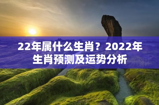 22年属什么生肖？2022年生肖预测及运势分析